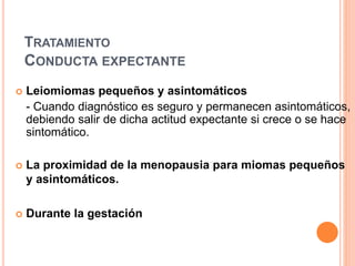 TRATAMIENTO
CONDUCTA EXPECTANTE
 Leiomiomas pequeños y asintomáticos
- Cuando diagnóstico es seguro y permanecen asintomáticos,
debiendo salir de dicha actitud expectante si crece o se hace
sintomático.
 La proximidad de la menopausia para miomas pequeños
y asintomáticos.
 Durante la gestación
 