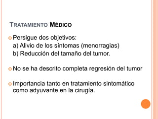 TRATAMIENTO MÉDICO
 Persigue dos objetivos:
a) Alivio de los síntomas (menorragias)
b) Reducción del tamaño del tumor.
 No se ha descrito completa regresión del tumor
 Importancia tanto en tratamiento sintomático
como adyuvante en la cirugía.
 