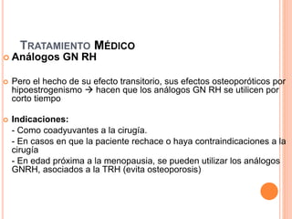 TRATAMIENTO MÉDICO
 Análogos GN RH
 Pero el hecho de su efecto transitorio, sus efectos osteoporóticos por
hipoestrogenismo  hacen que los análogos GN RH se utilicen por
corto tiempo
 Indicaciones:
- Como coadyuvantes a la cirugía.
- En casos en que la paciente rechace o haya contraindicaciones a la
cirugía
- En edad próxima a la menopausia, se pueden utilizar los análogos
GNRH, asociados a la TRH (evita osteoporosis)
 