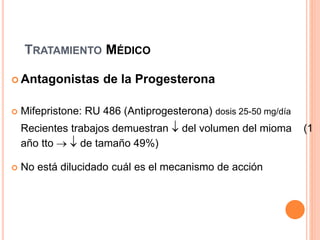 TRATAMIENTO MÉDICO
 Antagonistas de la Progesterona
 Mifepristone: RU 486 (Antiprogesterona) dosis 25-50 mg/día
Recientes trabajos demuestran  del volumen del mioma (1
año tto   de tamaño 49%)
 No está dilucidado cuál es el mecanismo de acción
 