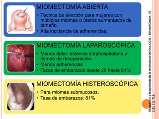 MIOMECTOMÍA ABIERTA
• Técnica de elección para mujeres con
múltiples miomas o úteros aumentados de
tamaño.
• Alta incidencia de adherencias.
MIOMECTOMÍA LAPAROSCÓPICA
• Menos dolor, estancia intrahospitalaria y
tiempo de recuperación.
• Menos adherencias
• Tazas de embarazos desde 20 hasta 81%
MIOMECTOMÍA HISTEROSCÓPICA
• Para miomas submucosos.
• Tasa de embarazos: 81%
Diagnósticoytratamientodelamiomatosisuterina.(2011).GinecolObstet,79
(11),711-718.
 