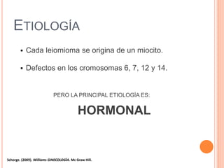 ETIOLOGÍA
 Cada leiomioma se origina de un miocito.
 Defectos en los cromosomas 6, 7, 12 y 14.
PERO LA PRINCIPAL ETIOLOGÍA ES:
HORMONAL
Schorge. (2009). Williams GINECOLOGÍA. Mc Graw Hill.
 