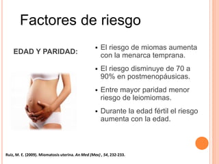 Factores de riesgo
EDAD Y PARIDAD:
 El riesgo de miomas aumenta
con la menarca temprana.
 El riesgo disminuye de 70 a
90% en postmenopáusicas.
 Entre mayor paridad menor
riesgo de leiomiomas.
 Durante la edad fértil el riesgo
aumenta con la edad.
Ruiz, M. E. (2009). Miomatosis uterina. An Med (Mex) , 54, 232-233.
 