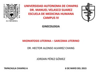 UNIVERSIDAD AUTONOMA DE CHIAPAS
DR. MANUEL VELASCO SUAREZ
ESCUELA DE MEDICINA HUMANA
CAMPUS IV
GINECOLOGIA
MIOMATOSIS UTERINA – SARCOMA UTERINO
DR. HECTOR ALONSO ALVAREZ CHANG
JORDAN PÉREZ GÓMEZ
TAPACHULA CHIAPAS A 6 DE MAYO DEL 2015
 