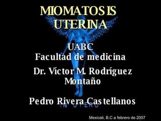 MIOMATOSIS  UTERINA UABC Facultad de medicina Dr. Víctor M. Rodríguez Montaño Pedro Rivera Castellanos Mexicali, B.C a febrero de 2007 