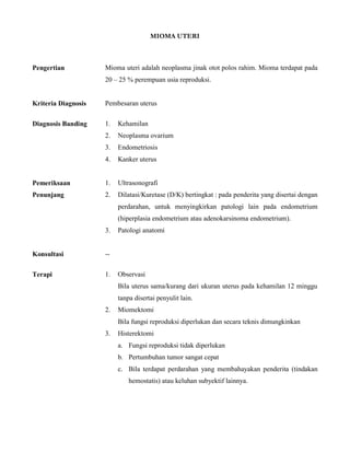MIOMA UTERI
Pengertian Mioma uteri adalah neoplasma jinak otot polos rahim. Mioma terdapat pada
20 – 25 % perempuan usia reproduksi.
Kriteria Diagnosis Pembesaran uterus
Diagnosis Banding 1. Kehamilan
2. Neoplasma ovarium
3. Endometriosis
4. Kanker uterus
Pemeriksaan
Penunjang
1. Ultrasonografi
2. Dilatasi/Kuretase (D/K) bertingkat : pada penderita yang disertai dengan
perdarahan, untuk menyingkirkan patologi lain pada endometrium
(hiperplasia endometrium atau adenokarsinoma endometrium).
3. Patologi anatomi
Konsultasi --
Terapi 1. Observasi
Bila uterus sama/kurang dari ukuran uterus pada kehamilan 12 minggu
tanpa disertai penyulit lain.
2. Miomektomi
Bila fungsi reproduksi diperlukan dan secara teknis dimungkinkan
3. Histerektomi
a. Fungsi reproduksi tidak diperlukan
b. Pertumbuhan tumor sangat cepat
c. Bila terdapat perdarahan yang membahayakan penderita (tindakan
hemostatis) atau keluhan subyektif lainnya.
 