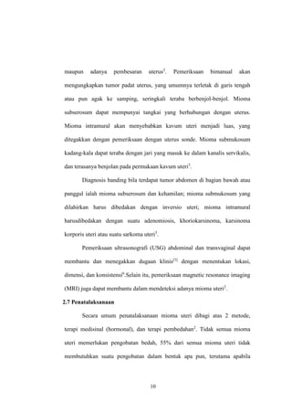 10
maupun adanya pembesaran uterus2
. Pemeriksaan bimanual akan
mengungkapkan tumor padat uterus, yang umumnya terletak di garis tengah
atau pun agak ke samping, seringkali teraba berbenjol-benjol. Mioma
subserosum dapat mempunyai tangkai yang berhubungan dengan uterus.
Mioma intramural akan menyebabkan kavum uteri menjadi luas, yang
ditegakkan dengan pemeriksaan dengan uterus sonde. Mioma submukosum
kadang-kala dapat teraba dengan jari yang masuk ke dalam kanalis servikalis,
dan terasanya benjolan pada permukaan kavum uteri3
.
Diagnosis banding bila terdapat tumor abdomen di bagian bawah atau
panggul ialah mioma subserosum dan kehamilan; mioma submukosum yang
dilahirkan harus dibedakan dengan inversio uteri; mioma intramural
harusdibedakan dengan suatu adenomiosis, khoriokarsinoma, karsinoma
korporis uteri atau suatu sarkoma uteri3
.
Pemeriksaan ultrasonografi (USG) abdominal dan transvaginal dapat
membantu dan menegakkan dugaan klinis[3]
dengan menentukan lokasi,
dimensi, dan konsistensi6
.Selain itu, pemeriksaan magnetic resonance imaging
(MRI) juga dapat membantu dalam mendeteksi adanya mioma uteri2
.
2.7 Penatalaksanaan
Secara umum penatalaksanaan mioma uteri dibagi atas 2 metode,
terapi medisinal (hormonal), dan terapi pembedahan2
. Tidak semua mioma
uteri memerlukan pengobatan bedah, 55% dari semua mioma uteri tidak
membutuhkan suatu pengobatan dalam bentuk apa pun, terutama apabila
 