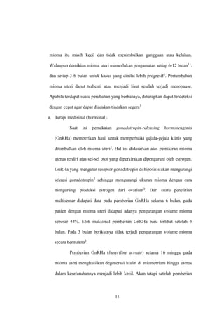 11
mioma itu masih kecil dan tidak menimbulkan gangguan atau keluhan.
Walaupun demikian mioma uteri memerlukan pengamatan setiap 6-12 bulan11
,
dan setiap 3-6 bulan untuk kasus yang dinilai lebih progresif3
. Pertumbuhan
mioma uteri dapat terhenti atau menjadi lisut setelah terjadi menopause.
Apabila terdapat suatu perubahan yang berbahaya, diharapkan dapat terdeteksi
dengan cepat agar dapat diadakan tindakan segera3
a. Terapi medisinal (hormonal).
Saat ini pemakaian gonadotropin-releasing hormoneagonis
(GnRHa) memberikan hasil untuk memperbaiki gejala-gejala klinis yang
ditimbulkan oleh mioma uteri2
. Hal ini didasarkan atas pemikiran mioma
uterus terdiri atas sel-sel otot yang diperkirakan dipengaruhi oleh estrogen.
GnRHa yang mengatur reseptor gonadotropin di hipofisis akan mengurangi
sekresi gonadotropin3
sehingga mengurangi ukuran mioma dengan cara
mengurangi produksi estrogen dari ovarium2
. Dari suatu penelitian
multisenter didapati data pada pemberian GnRHa selama 6 bulan, pada
pasien dengan mioma uteri didapati adanya pengurangan volume mioma
sebesar 44%. Efek maksimal pemberian GnRHa baru terlihat setelah 3
bulan. Pada 3 bulan berikutnya tidak terjadi pengurangan volume mioma
secara bermakna2
.
Pemberian GnRHa (buseriline acetate) selama 16 minggu pada
mioma uteri menghasilkan degenerasi hialin di miometrium hingga uterus
dalam keseluruhannya menjadi lebih kecil. Akan tetapi setelah pemberian
 