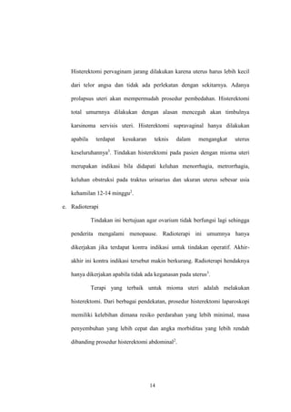 14
Histerektomi pervaginam jarang dilakukan karena uterus harus lebih kecil
dari telor angsa dan tidak ada perlekatan dengan sekitarnya. Adanya
prolapsus uteri akan mempermudah prosedur pembedahan. Histerektomi
total umurnnya dilakukan dengan alasan mencegah akan timbulnya
karsinoma servisis uteri. Histerektomi supravaginal hanya dilakukan
apabila terdapat kesukaran teknis dalam mengangkat uterus
keseluruhannya3
. Tindakan histerektomi pada pasien dengan mioma uteri
merupakan indikasi bila didapati keluhan menorrhagia, metrorrhagia,
keluhan obstruksi pada traktus urinarius dan ukuran uterus sebesar usia
kehamilan 12-14 minggu2
.
e. Radioterapi
Tindakan ini bertujuan agar ovarium tidak berfungsi lagi sehingga
penderita mengalami menopause. Radioterapi ini umumnya hanya
dikerjakan jika terdapat kontra indikasi untuk tindakan operatif. Akhir-
akhir ini kontra indikasi tersebut makin berkurang. Radioterapi hendaknya
hanya dikerjakan apabila tidak ada keganasan pada uterus3
.
Terapi yang terbaik untuk mioma uteri adalah melakukan
histerektomi. Dari berbagai pendekatan, prosedur histerektomi laparoskopi
memiliki kelebihan dimana resiko perdarahan yang lebih minimal, masa
penyembuhan yang lebih cepat dan angka morbiditas yang lebih rendah
dibanding prosedur histerektomi abdominal2
.
 