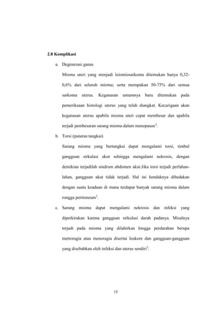 15
2.8 Komplikasi
a. Degenerasi ganas
Mioma uteri yang menjadi leiomiosarkoma ditemukan hanya 0,32-
0,6% dari seluruh mioma; serta merupakan 50-75% dari semua
sarkoma uterus. Keganasan umumnya baru ditemukan pada
pemeriksaan histologi uterus yang telah diangkat. Kecurigaan akan
keganasan uterus apabila mioma uteri cepat membesar dan apabila
terjadi pembesaran sarang mioma dalam menopause3
.
b. Torsi (putaran tangkai)
Sarang mioma yang bertangkai dapat mengalami torsi, timbul
gangguan sirkulasi akut sehingga mengalami nekrosis, dengan
demikian terjadilah sindrom abdomen akut.Jika torsi terjadi perlahan-
lahan, gangguan akut tidak terjadi. Hal ini hendaknya dibedakan
dengan suatu keadaan di mana terdapat banyak sarang mioma dalam
rongga peritoneum3
.
c. Sarang mioma dapat mengalami nekrosis dan infeksi yang
diperkirakan karena gangguan sirkulasi darah padanya. Misalnya
terjadi pada mioma yang dilahirkan hingga perdarahan berupa
metroragia atau menoragia disertai leukore dan gangguan-gangguan
yang disebabkan oleh infeksi dan uterus sendiri3
.
 