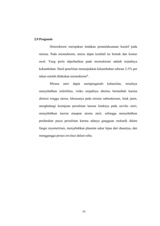 16
2.9 Prognosis
Histerektomi merupakan tindakan penatalaksanaan kuratif pada
mioma. Pada miomektomi, uterus dapat kembali ke bentuk dan kontur
awal. Yang perlu diperhatikan pada miomektomi adalah terjadinya
kekambuhan. Hasil penelitian menunjukkan kekambuhan sebesar 2-3% per
tahun setelah dilakukan miomektomi6
.
Mioma uteri dapat mempengaruhi kehamilan, misalnya
menyebabkan infertilitas, risiko terjadinya abortus bertambah karena
distorsi rongga uterus, khususnya pada mioma submukosum, letak janin,
menghalangi kemajuan persalinan karena letaknya pada serviks uteri;
menyebabkan inersia maupun atonia uteri, sehingga menyebabkan
perdarahan pasca persalinan karena adanya gangguan mekanik dalam
fungsi myometrium, menyebabkan plasenta sukar lepas dari dasarnya, dan
mengganggu proses involusi dalam nifas.
 