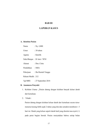 17
BAB III
LAPORAN KASUS
A. Identitas Pasien
Nama : Ny. LMH
Umur : 38 tahun
Agama : Katolik
Suku/Bangsa : B. karo / WNI
Alamat : Dsn. Cinta
Pendidikan : SMA
Pekerjaan : Ibu Rumah Tangga
Rekam Medik : 212
Tgl MRS : 27 September 2018
B. Anamnesa Penyakit
1. Keluhan Utama : Pasien datang dengan keluhan banyak keluar darah
dari kemaluan.
2. Telaah :
Pasien datang dengan keluhan keluar darah dari kemaluan secara terus-
menerus kurang lebih sejak 2 tahun yang lalu dan semakin memberat ± 3
hari ini. Darah yang keluar seperti darah haid yang disertai rasa nyeri (+)
pada perut bagian bawah. Pasien menyatakan bahwa setiap bulan
 