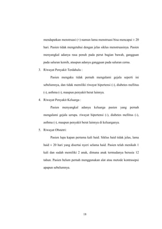 18
mendapatkan menstruasi (+) namun lama menstruasi bisa mencapai ± 20
hari. Pasien tidak mengetahui dengan jelas siklus menstruasinya. Pasien
menyangkal adanya rasa penuh pada perut bagian bawah, gangguan
pada saluran kemih, ataupun adanya gangguan pada saluran cerna.
3. Riwayat Penyakit Terdahulu :
Pasien mengaku tidak pernah mengalami gejala seperti ini
sebelumnya, dan tidak memiliki riwayat hipertensi (-), diabetes mellitus
(-), asthma (-), maupun penyakit berat lainnya.
4. Riwayat Penyakit Keluarga :
Pasien menyangkal adanya keluarga pasien yang pernah
mengalami gejala serupa. riwayat hipertensi (-), diabetes mellitus (-),
asthma (-), maupun penyakit berat lainnya di keluarganya.
5. Riwayat Obstetri:
Pasien lupa kapan pertama kali haid. Siklus haid tidak jelas, lama
haid ± 20 hari yang disertai nyeri selama haid. Pasien telah menikah 1
kali dan sudah memiliki 2 anak, dimana anak termudanya berusia 12
tahun. Pasien belum pernah menggunakan alat atau metode kontrasepsi
apapun sebelumnya.
 