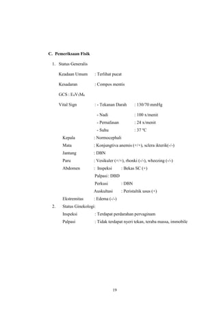 19
C. Pemeriksaan Fisik
1. Status Generalis
Keadaan Umum : Terlihat pucat
Kesadaran : Compos mentis
GCS : E4V5M6
Vital Sign : - Tekanan Darah : 130/70 mmHg
- Nadi : 100 x/menit
- Pernafasan : 24 x/menit
- Suhu : 37 ºC
Kepala : Normocephali
Mata : Konjungtiva anemis (+/+), sclera ikterik(-/-)
Jantung : DBN
Paru : Vesikuler (+/+), rhonki (-/-), wheezing (-/-)
Abdomen : Inspeksi : Bekas SC (+)
Palpasi: DBD
Perkusi : DBN
Auskultasi : Peristaltik usus (+)
Ekstremitas : Edema (-/-)
2. Status Ginekologi:
Inspeksi : Terdapat perdarahan pervaginam
Palpasi : Tidak terdapat nyeri tekan, teraba massa, immobile
 