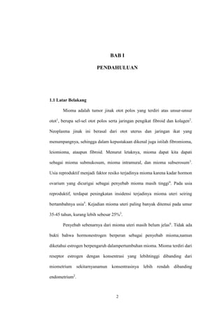 2
BAB I
PENDAHULUAN
1.1 Latar Belakang
Mioma adalah tumor jinak otot polos yang terdiri atas unsur-unsur
otot1
, berupa sel-sel otot polos serta jaringan pengikat fibroid dan kolagen2
.
Neoplasma jinak ini berasal dari otot uterus dan jaringan ikat yang
menumpangnya, sehingga dalam kepustakaan dikenal juga istilah fibromioma,
leiomioma, ataupun fibroid. Menurut letaknya, mioma dapat kita dapati
sebagai mioma submukosum, mioma intramural, dan mioma subserosum3
.
Usia reproduktif menjadi faktor resiko terjadinya mioma karena kadar hormon
ovarium yang dicurigai sebagai penyebab mioma masih tinggi4
. Pada usia
reproduktif, terdapat peningkatan insidensi terjadinya mioma uteri seiring
bertambahnya usia5
. Kejadian mioma uteri paling banyak ditemui pada umur
35-45 tahun, kurang lebih sebesar 25%3
.
Penyebab sebenarnya dari mioma uteri masih belum jelas6
. Tidak ada
bukti bahwa hormonestrogen berperan sebagai penyebab mioma,namun
diketahui estrogen berpengaruh dalampertumbuhan mioma. Mioma terdiri dari
reseptor estrogen dengan konsentrasi yang lebihtinggi dibanding dari
miometrium sekitarnyanamun konsentrasinya lebih rendah dibanding
endometrium2
.
 