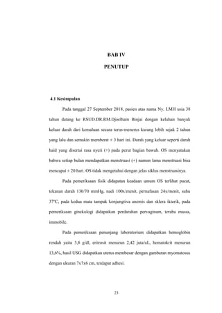 23
BAB IV
PENUTUP
4.1 Kesimpulan
Pada tanggal 27 September 2018, pasien atas nama Ny. LMH usia 38
tahun datang ke RSUD.DR.RM.Djoelham Binjai dengan keluhan banyak
keluar darah dari kemaluan secara terus-menerus kurang lebih sejak 2 tahun
yang lalu dan semakin memberat ± 3 hari ini. Darah yang keluar seperti darah
haid yang disertai rasa nyeri (+) pada perut bagian bawah. OS menyatakan
bahwa setiap bulan mendapatkan menstruasi (+) namun lama menstruasi bisa
mencapai ± 20 hari. OS tidak mengetahui dengan jelas siklus menstruasinya.
Pada pemeriksaan fisik didapatan keadaan umum OS terlihat pucat,
tekanan darah 130/70 mmHg, nadi 100x/menit, pernafasan 24x/menit, suhu
37o
C, pada kedua mata tampak konjungtiva anemis dan sklera ikterik, pada
pemeriksaan ginekologi didapatkan perdarahan pervaginam, teraba massa,
immobile.
Pada pemeriksaan penunjang laboratorium didapatkan hemoglobin
rendah yaitu 3,8 g/dl, eritrosit menurun 2,42 juta/uL, hematokrit menurun
13,6%, hasil USG didapatkan uterus membesar dengan gambaran myomatosus
dengan ukuran 7x7x6 cm, terdapat adhesi.
 