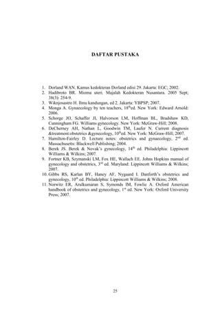 25
DAFTAR PUSTAKA
1. Dorland WAN. Kamus kedokteran Dorland edisi 29. Jakarta: EGC; 2002.
2. Hadibroto BR. Mioma uteri. Majalah Kedokteran Nusantara. 2005 Sept;
38(3): 254-9.
3. Wiknjosastro H. Ilmu kandungan, ed 2. Jakarta: YBPSP; 2007.
4. Monga A. Gynaecology by ten teachers, 18th
ed. New York: Edward Arnold:
2006.
5. Schorge JO, Schaffer JI, Halvorson LM, Hoffman BL, Bradshaw KD,
Cunningham FG. Williams gynecology. New York: McGraw-Hill; 2008.
6. DeCherney AH, Nathan L, Goodwin TM, Laufer N. Current diagnosis
&treatment:obstetrics &gynecology, 10th
ed. New York: McGraw-Hill; 2007.
7. Hamilton-Fairley D. Lecture notes: obstetrics and gynaecology, 2nd
ed.
Massachusetts: Blackwell Publishing; 2004.
8. Berek JS. Berek & Novak’s gynecology, 14th
ed. Philadelphia: Lippincott
Williams & Wilkins; 2007.
9. Fortner KB, Szymanski LM, Fox HE, Wallach EE. Johns Hopkins manual of
gynecology and obstetrics, 3rd
ed. Maryland: Lippincott Williams & Wilkins;
2007.
10. Gibbs RS, Karlan BY, Haney AF, Nygaard I. Danforth’s obstetrics and
gynecology, 10th
ed. Philadelphia: Lippincott Williams & Wilkins; 2008.
11. Norwitz ER, Arulkumaran S, Symonds IM, Fowlie A. Oxford American
handbook of obstetrics and gynecology, 1st
ed. New York: Oxford University
Press; 2007.
 