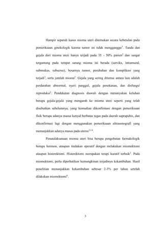 3
Hampir separuh kasus mioma uteri ditemukan secara kebetulan pada
pemeriksaan ginekologik karena tumor ini tidak mengganggu3
. Tanda dan
gejala dari mioma uteri hanya terjadi pada 35 - 50% pasien2
dan sangat
tergantung pada tempat sarang mioma ini berada (serviks, intramural,
submukus, subserus), besarnya tumor, perubahan dan komplikasi yang
terjadi3
, serta jumlah mioma2
. Gejala yang sering ditemui antara lain adalah
perdarahan abnormal, nyeri panggul, gejala penekanan, dan disfungsi
reproduksi2
. Pendekatan diagnosis diawali dengan menanyakan keluhan
berupa gejala-gejala yang mengarah ke mioma uteri seperti yang telah
disebutkan sebelumnya, yang kemudian dikonfirmasi dengan pemeriksaan
fisik berupa adanya massa kenyal berbatas tegas pada daerah suprapubis, dan
dikonfirmasi lagi dengan menggunakan pemeriksaan ultrasonografi yang
menunjukkan adanya massa pada uterus2,3,6
.
Penatalaksanaan mioma uteri bisa berupa pengobatan farmakologik
berupa hormon, ataupun tindakan operatif dengan melakukan miomektomi
ataupun histerektomi. Histerektomi merupakan terapi kuratif terbaik2
. Pada
miomektomi, perlu diperhatikan kemungkinan terjadinya kekambuhan. Hasil
penelitian menunjukkan kekambuhan sebesar 2-3% per tahun setelah
dilakukan miomektomi6
.
 
