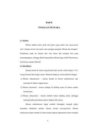 4
BAB Il
TINJAUAN PUSTAKA
2.1 Defnisi
Mioma adalah tumor jinak otot polos yang terdiri atas unsur-unsur
otot1
, berupa sel-sel otot polos serta jaringan pengikat fibroid dan kolagen2
.
Neoplasma jinak ini berasal dari otot uterus dan jaringan ikat yang
menumpangnya, sehingga dalam kepustakaan dikenal juga istilah fibromioma,
leiomioma, ataupun fibroid3
.
2.2 Klasifikasi
Sarang mioma di uterus yang berasal dari serviks uterus hanya 1-3%,
sisanya berasal dari korpus uterus. Menurut letaknya, mioma dikenal sebagai3
.
a) Mioma submukosum : mioma berada di bawah endometrium dan
menonjol ke dalam rongga uterus.
b) Mioma intramural : mioma terdapat di dinding uterus di antara serabut
miometrium.
c) Mioma subserosum : mioma tumbuh keluar dinding uterus sehingga
menonjol pada permukaan uterus, diliputi oleh serosa.
Mioma submukosum dapat tumbuh bertangkai menjadi polip,
kemudian dilahirkan melalui saluran serviks (myomgeburt). Mioma
subserosum dapat tumbuh di antara kedua lapisan ligamentum latum menjadi
 