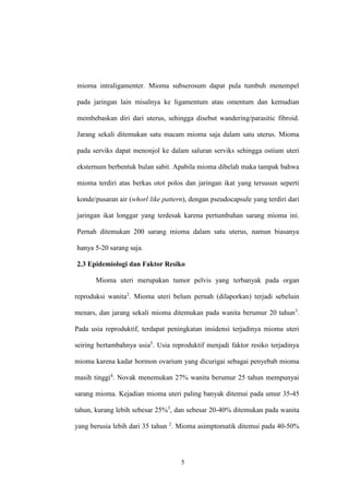 5
mioma intraligamenter. Mioma subserosum dapat pula tumbuh menempel
pada jaringan lain misalnya ke ligamentum atau omentum dan kemudian
membebaskan diri dari uterus, sehingga disebut wandering/parasitic fibroid.
Jarang sekali ditemukan satu macam mioma saja dalam satu uterus. Mioma
pada serviks dapat menonjol ke dalam saluran serviks sehingga ostium uteri
eksternum berbentuk bulan sabit. Apabila mioma dibelah maka tampak bahwa
mioma terdiri atas berkas otot polos dan jaringan ikat yang tersusun seperti
konde/pusaran air (whorl like pattern), dengan pseudocapsule yang terdiri dari
jaringan ikat longgar yang terdesak karena pertumbuhan sarang mioma ini.
Pernah ditemukan 200 sarang mioma dalam satu uterus, namun biasanya
hanya 5-20 sarang saja.
2.3 Epidemiologi dan Faktor Resiko
Mioma uteri merupakan tumor pelvis yang terbanyak pada organ
reproduksi wanita2
. Mioma uteri belum pernah (dilaporkan) terjadi sebeluin
menars, dan jarang sekali mioma ditemukan pada wanita berumur 20 tahun3
.
Pada usia reproduktif, terdapat peningkatan insidensi terjadinya mioma uteri
seiring bertambahnya usia5
. Usia reproduktif menjadi faktor resiko terjadinya
mioma karena kadar hormon ovarium yang dicurigai sebagai penyebab mioma
masih tinggi4
. Novak menemukan 27% wanita berumur 25 tahun mempunyai
sarang mioma. Kejadian mioma uteri paling banyak ditemui pada umur 35-45
tahun, kurang lebih sebesar 25%3
, dan sebesar 20-40% ditemukan pada wanita
yang berusia lebih dari 35 tahun 2
. Mioma asimptomatik ditemui pada 40-50%
 