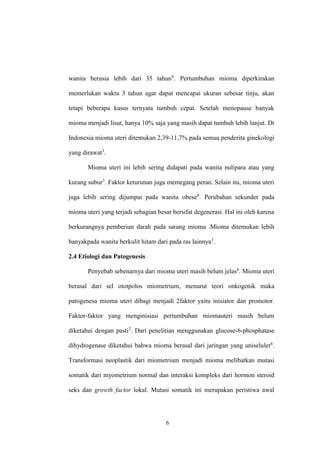 6
wanita berusia lebih dari 35 tahun8
. Pertumbuhan mioma diperkirakan
memerlukan waktu 3 tahun agar dapat mencapai ukuran sebesar tinju, akan
tetapi beberapa kasus ternyata tumbuh cepat. Setelah menopause banyak
mioma menjadi lisut, hanya 10% saja yang masih dapat tumbuh lebih lanjut. Di
Indonesia mioma uteri ditemukan 2,39-11,7% pada semua penderita ginekologi
yang dirawat3
.
Mioma uteri ini lebih sering didapati pada wanita nulipara atau yang
kurang subur3
. Faktor keturunan juga memegang peran. Selain itu, mioma uteri
juga lebih sering dijumpai pada wanita obese8
. Perubahan sekunder pada
mioma uteri yang terjadi sebagian besar bersifat degenerasi. Hal ini oleh karena
berkurangnya pemberian darah pada sarang mioma .Mioma ditemukan lebih
banyakpada wanita berkulit hitam dari pada ras lainnya3
.
2.4 Etiologi dan Patogenesis
Penyebab sebenarnya dari mioma uteri masih belum jelas6
. Mioma uteri
berasal dari sel ototpolos miometrium, menurut teori onkogenik maka
patogenesa mioma uteri dibagi menjadi 2faktor yaitu inisiator dan promotor.
Faktor-faktor yang menginisiasi pertumbuhan miomauteri masih belum
diketahui dengan pasti2
. Dari penelitian menggunakan glucose-6-phosphatase
dihydrogenase diketahui bahwa mioma berasal dari jaringan yang uniseluler6
.
Transformasi neoplastik dari miometrium menjadi mioma melibatkan mutasi
somatik dari myometrium normal dan interaksi kompleks dari hormon steroid
seks dan growth factor lokal. Mutasi somatik ini merupakan peristiwa awal
 