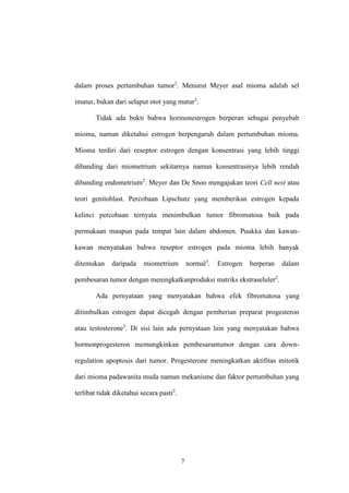7
dalam proses pertumbuhan tumor2
. Menurut Meyer asal mioma adalah sel
imatur, bukan dari selaput otot yang matur3
.
Tidak ada bukti bahwa hormonestrogen berperan sebagai penyebab
mioma, namun diketahui estrogen berpengaruh dalam pertumbuhan mioma.
Mioma terdiri dari reseptor estrogen dengan konsentrasi yang lebih tinggi
dibanding dari miometrium sekitarnya namun konsentrasinya lebih rendah
dibanding endometrium2
. Meyer dan De Snoo mengajukan teori Cell nest atau
teori genitoblast. Percobaan Lipschutz yang memberikan estrogen kepada
kelinci percobaan ternyata menimbulkan tumor fibromatosa baik pada
permukaan maupun pada tempat lain dalam abdomen. Puukka dan kawan-
kawan menyatakan bahwa reseptor estrogen pada mioma lebih banyak
ditemukan daripada miometrium normal3
. Estrogen berperan dalam
pembesaran tumor dengan meningkatkanproduksi matriks ekstraseluler2
.
Ada pernyataan yang menyatakan bahwa efek fibromatosa yang
ditimbulkan estrogen dapat dicegah dengan pemberian preparat progesteron
atau testosterone3
. Di sisi lain ada pernyataan lain yang menyatakan bahwa
hormonprogesteron memungkinkan pembesarantumor dengan cara down-
regulation apoptosis dari tumor. Progesterone meningkatkan aktifitas mitotik
dari mioma padawanita muda namun mekanisme dan faktor pertumbuhan yang
terlibat tidak diketahui secara pasti2
.
 