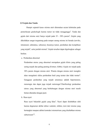 8
2.5 Gejala dan Tanda
Hampir separuh kasus mioma uteri ditemukan secara kebetulan pada
pemeriksaan ginekologik karena tumor ini tidak mengganggu3
. Tanda dan
gejala dari mioma uteri hanya terjadi pada 35 - 50% pasien2
. Gejala yang
dikeluhkan sangat tergantung pada tempat sarang mioma ini berada (serviks,
intramural, submukus, subserus), besarnya tumor, perubahan dan komplikasi
yang terjadi3
, serta jumlah mioma2
. Gejala tersebut dapat digolongkan sebagai
berikut.
a. Perdarahan abnormal
Perdarahan uterus yang abnormal merupakan gejala klinis yang paling
sering terjadi dan paling penting (Fortner, Gibbs). Gejala ini terjadi pada
30% pasien dengan mioma uteri. Wanita dengan mioma uteri mungkin
akan mengalami siklus perdarahan haid yang teratur dan tidak teratur2
.
Gangguan perdarahan yang terjadi umumnya adalah hipermenore,
menoragia dan dapat juga terjadi metroragia3
.Patofisiologi perdarahan
uterus yang abnormal yang berhubungan dengan mioma uteri masih
belum diketahui dengan pasti.
b. Rasa nyeri
Rasa nyeri bukanlah gejala yang khas3
. Nyeri dapat disebabkan oleh
karena degenerasi akibat oklusi vaskuler, infeksi, torsi dari mioma yang
bertangkai maupun akibat kontraksi miometrium yang disebabkan mioma
subserosum2,9
.
 
