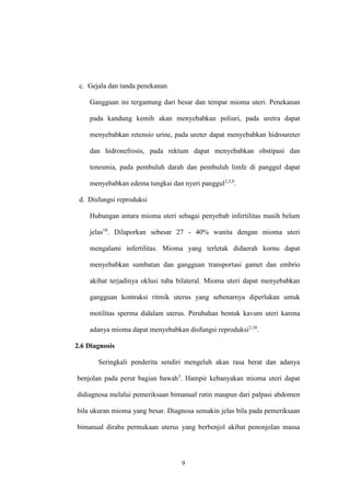 9
c. Gejala dan tanda penekanan
Gangguan ini tergantung dari besar dan tempat mioma uteri. Penekanan
pada kandung kemih akan menyebabkan poliuri, pada uretra dapat
menyebabkan retensio urine, pada ureter dapat menyebabkan hidroureter
dan hidronefrosis, pada rektum dapat menyebabkan obstipasi dan
tenesmia, pada pembuluh darah dan pembuluh limfe di panggul dapat
menyebabkan edema tungkai dan nyeri panggul2,3,9
.
d. Disfungsi reproduksi
Hubungan antara mioma uteri sebagai penyebab infertilitas masih belum
jelas10
. Dilaporkan sebesar 27 - 40% wanita dengan mioma uteri
mengalami infertilitas. Mioma yang terletak didaerah kornu dapat
menyebabkan sumbatan dan gangguan transportasi gamet dan embrio
akibat terjadinya oklusi tuba bilateral. Mioma uteri dapat menyebabkan
gangguan kontraksi ritmik uterus yang sebenarnya diperlukan untuk
motilitas sperma didalam uterus. Perubahan bentuk kavum uteri karena
adanya mioma dapat menyebabkan disfungsi reproduksi2,10
.
2.6 Diagnosis
Seringkali penderita sendiri mengeluh akan rasa berat dan adanya
benjolan pada perut bagian bawah3
. Hampir kebanyakan mioma uteri dapat
didiagnosa melalui pemeriksaan bimanual rutin maupun dari palpasi abdomen
bila ukuran mioma yang besar. Diagnosa semakin jelas bila pada pemeriksaan
bimanual diraba permukaan uterus yang berbenjol akibat penonjolan massa
 