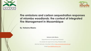 Fire emissions and carbon sequestration responses
of miombo woodlands: the context of Integrated
Fire Management in Mozambique
By: Natasha Ribeiro
Natasha Sofia Ribeiro
Departamento de Engenharia Florestal
Faculdade de Agronomia e Eng. Florestal, UEM
Miombo Network of Southern Africa (http://miombonetwork.org)
Email: joluci2000@yahoo.com
 