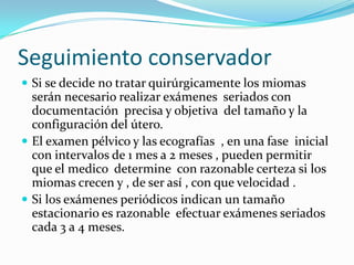 Seguimiento conservador
 Si se decide no tratar quirúrgicamente los miomas
  serán necesario realizar exámenes seriados con
  documentación precisa y objetiva del tamaño y la
  configuración del útero.
 El examen pélvico y las ecografías , en una fase inicial
  con intervalos de 1 mes a 2 meses , pueden permitir
  que el medico determine con razonable certeza si los
  miomas crecen y , de ser así , con que velocidad .
 Si los exámenes periódicos indican un tamaño
  estacionario es razonable efectuar exámenes seriados
  cada 3 a 4 meses.
 