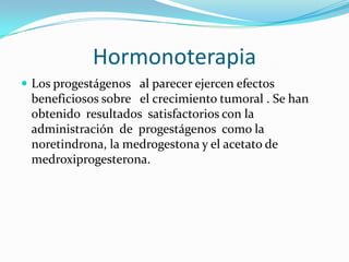 Hormonoterapia
 Los progestágenos al parecer ejercen efectos
 beneficiosos sobre el crecimiento tumoral . Se han
 obtenido resultados satisfactorios con la
 administración de progestágenos como la
 noretindrona, la medrogestona y el acetato de
 medroxiprogesterona.
 