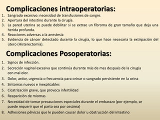 Complicaciones intraoperatorias:Sangrado excesivo: necesidad de transfusiones de sangre.Apertura del intestino durante la cirugía.La pared uterina se puede debilitar si se extrae un fibroma de gran tamaño que deja una herida profunda.Reacciones adversas a la anestesiaEvidencia de cáncer detectado durante la cirugía, lo que hace necesaria la extirpación del útero (Histerectomía).Complicaciones Posoperatorias:Signos de infección.Secreción vaginal excesiva que continúa durante más de mes después de la cirugía con mal olor.Dolor, ardor, urgencia o frecuencia para orinar o sangrado persistente en la orinaSíntomas nuevos e inexplicablesCicatrización grave, que provoca infertilidad Reaparición de miomasNecesidad de tomar precauciones especiales durante el embarazo (por ejemplo, se puede requerir que el parto sea por cesárea)Adhesiones pélvicas que le pueden causar dolor u obstrucción del intestino