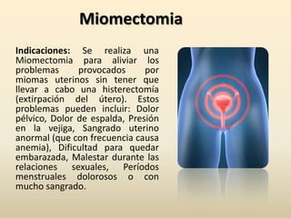 MiomectomiaIndicaciones: Se realiza una Miomectomia para aliviar los problemas provocados por miomas uterinos sin tener que llevar a cabo una histerectomía (extirpación del útero). Estos problemas pueden incluir: Dolor pélvico, Dolor de espalda, Presión en la vejiga, Sangrado uterino anormal (que con frecuencia causa anemia), Dificultad para quedar embarazada, Malestar durante las relaciones sexuales, Períodos menstruales dolorosos o con mucho sangrado.