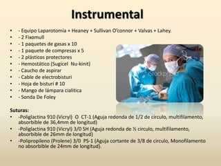Instrumental- Equipo Laparotomía + Heaney + Sullivan O’connor + Valvas + Lahey.- 2Fixomull- 1 paquetes de gasas x 10- 1 paquete de compresas x 5- 2 plásticos protectores- Hemostático (Sugicel  Nu-kinit)- Caucho de aspirar- Cable de electrobisturi- Hoja de bisturí # 10- Mango de lámpara cialitica- Sonda De FoleySuturas:-Poliglactina 910 (Vicryl)  O  CT-1 (Aguja redonda de 1/2 de círculo, multifilamento, absorbible de 36,4mm de longitud)-Poliglactina 910 (Vicryl) 3/0 SH (Aguja redonda de ½ circulo, multifilamento, absorbible de 26mm de longitud)-Polipropileno (Prolene) 3/0  PS-1 (Aguja cortante de 3/8 de circulo, Monofilamento no absorbible de 24mm de longitud).