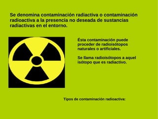Se denomina contaminación radiactiva o contaminación
radioactiva a la presencia no deseada de sustancias
radiactivas en el entorno.

                            Ésta contaminación puede
                            proceder de radioisótopos
                            naturales o artificiales.

                            Se llama radioisótopos a aquel
                            isótopo que es radiactivo.




                     Tipos de contaminación radioactiva:
 