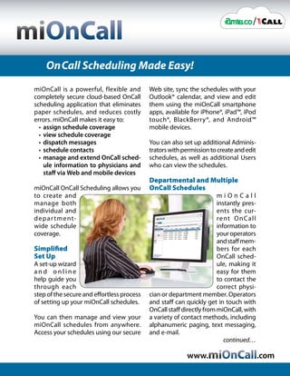 On Call Scheduling Made Easy!
miOnCall is a powerful, flexible and        Web site, sync the schedules with your
completely secure cloud-based OnCall        Outlook® calendar, and view and edit
scheduling application that eliminates      them using the miOnCall smartphone
paper schedules, and reduces costly         apps, available for iPhone®, iPad™, iPod
errors. miOnCall makes it easy to:          touch®, BlackBerry®, and Android™
  • assign schedule coverage                mobile devices.
  • view schedule coverage
  • dispatch messages                       You can also set up additional Adminis-
  • schedule contacts                       trators with permission to create and edit
  • manage and extend OnCall sched-         schedules, as well as additional Users
    ule information to physicians and       who can view the schedules.
    staff via Web and mobile devices
                                            Departmental and Multiple
miOnCall OnCall Scheduling allows you       OnCall Schedules
to create and                                                          miOnCall
manage both                                                            instantly pres-
individual and                                                         ents the cur-
d e p a r t m e nt-                                                    rent O n C all
wide schedule                                                          information to
coverage.                                                              your operators
                                                                       and staff mem-
Simplified                                                             bers for each
Set Up                                                                 OnCall sched-
A set-up wizard                                                        ule, making it
and online                                                             easy for them
help guide you                                                         to contact the
through each                                                           correct physi-
step of the secure and effortless process   cian or department member. Operators
of setting up your miOnCall schedules.      and staff can quickly get in touch with
                                            OnCall staff directly from miOnCall, with
You can then manage and view your           a variety of contact methods, including
miOnCall schedules from anywhere.           alphanumeric paging, text messaging,
Access your schedules using our secure      and e-mail.
                                                                          continued…

                                                          www.                           .com
 