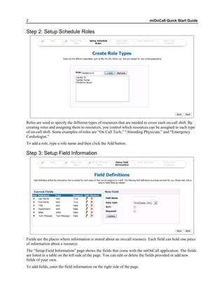 2                                                                            miOnCall Quick Start Guide


Step 2: Setup Schedule Roles




Roles are used to specify the different types of resources that are needed to cover each on-call shift. By
creating roles and assigning them to resources, you control which resources can be assigned to each type
of on-call shift. Some examples of roles are “On Call Tech,” “Attending Physician,” and “Emergency
Cardiologist.”
To add a role, type a role name and then click the Add button.

Step 3: Setup Field Information




Fields are the places where information is stored about an on-call resource. Each field can hold one piece
of information about a resource.
The “Setup Field Information” page shows the fields that come with the miOnCall application. The fields
are listed in a table on the left side of the page. You can edit or delete the fields provided or add new
fields of your own.
To add fields, enter the field information on the right side of the page.
 