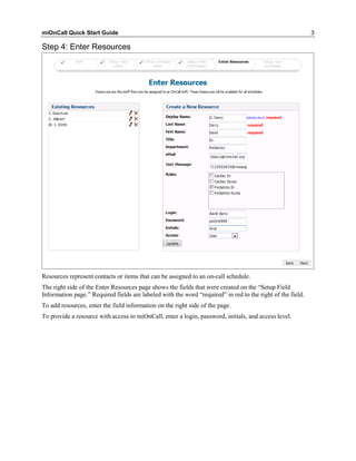 miOnCall Quick Start Guide                                                                                  3

Step 4: Enter Resources




Resources represent contacts or items that can be assigned to an on-call schedule.
The right side of the Enter Resources page shows the fields that were created on the “Setup Field
Information page.” Required fields are labeled with the word “required” in red to the right of the field.
To add resources, enter the field information on the right side of the page.
To provide a resource with access to miOnCall, enter a login, password, initials, and access level.
 