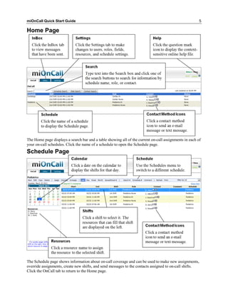miOnCall Quick Start Guide                                                                              5

Home Page




The Home page displays a search bar and a table showing all of the current on-call assignments in each of
your on-call schedules. Click the name of a schedule to open the Schedule page.
Schedule Page




The Schedule page shows information about on-call coverage and can be used to make new assignments,
override assignments, create new shifts, and send messages to the contacts assigned to on-call shifts.
Click the OnCall tab to return to the Home page.
 