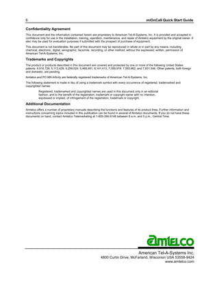 6                                                                                                 miOnCall Quick Start Guide

Confidentiality Agreement
This document and the information contained herein are proprietary to American Tel-A-Systems, Inc. It is provided and accepted in
confidence only for use in the installation, training, operation, maintenance, and repair of Amtelco equipment by the original owner. It
also may be used for evaluation purposes if submitted with the prospect of purchase of equipment.
This document is not transferable. No part of this document may be reproduced in whole or in part by any means, including
chemical, electronic, digital, xerographic, facsimile, recording, or other method, without the expressed, written, permission of
American Tel-A-Systems, Inc.

Trademarks and Copyrights
The product or products described in this document are covered and protected by one or more of the following United States
patents: 4,916,726; 5,113,429; 5,259,024; 5,469,491; 6,141,413; 7,359,918; 7,593,962; and 7,831,546. Other patents, both foreign
and domestic, are pending.
Amtelco and PC-MX-Infinity are federally registered trademarks of American Tel-A-Systems, Inc.
The following statement is made in lieu of using a trademark symbol with every occurrence of registered, trademarked and
copyrighted names:
          Registered, trademarked and copyrighted names are used in this document only in an editorial
          fashion, and to the benefit of the registration, trademark or copyright owner with no intention,
          expressed or implied, of infringement of the registration, trademark or copyright.

Additional Documentation
Amtelco offers a number of proprietary manuals describing the functions and features of its product lines. Further information and
instructions concerning topics included in this publication can be found in several of Amtelco documents. If you do not have these
documents on hand, contact Amtelco Telemarketing at 1-800-356-9148 between 8 a.m. and 5 p.m., Central Time.




                                                                                            American Tel-A-Systems Inc.
                                                             4800 Curtin Drive, McFarland, Wisconsin USA 53558-9424
                                                                                                    www.amtelco.com
 