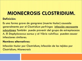 MIONECROSIS CLOSTRIDIUM. Definición: Es una forma grave de gangrena (muerte tisular) causada generalmente por el  Clostridium perfringes   infección necrosante subcutánea  También  puede provenir del grupo de estreptococos A. El  Staphylococcus aureus  y el  Vibrio vulnificus   pueden causar infecciones similares. Nombres alternativos: Infección tisular por Clostridium; Infección de los tejidos por Clostridium; Mionecrosis 