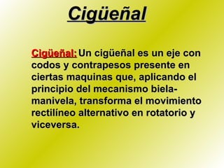 Cigüeñal Cigüeñal:   Un cigüeñal es un eje con codos y contrapesos presente en ciertas maquinas que, aplicando el principio del mecanismo biela-manivela, transforma el movimiento rectilíneo alternativo en rotatorio y viceversa. 