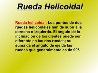Rueda Helicoidal Rueda helicoidal:   Los puntos de dos ruedas helicoidales han de subir a la derecha o izquierda. El ángulo de la inclinación de los dientes puede ser diferente en las dos ruedas; su suma da el ángulo de eje de las ruedas que generalmente es de 90º. 