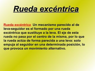 Rueda excéntrica Rueda excéntrica   Un mecanismo parecido al de leva-seguidor es el formado por una rueda excéntrica que sustituye a la leva. El eje de esta rueda no pasa por el centro de la misma, por lo que la rueda actúa de forma parecida a una leva: solo empuja al seguidor en una determinada posición, lo que provoca un movimiento alternativo. 
