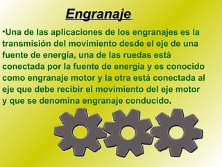 Engranaje   Una de las aplicaciones de los engranajes es la transmisión del movimiento desde el eje de una fuente de energía, una de las ruedas está conectada por la fuente de energía y es conocido como engranaje motor y la otra está conectada al eje que debe recibir el movimiento del eje motor y que se denomina engranaje conducido . 