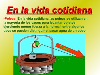En la vida cotidiana Poleas:  En la vida cotidiana las poleas se utilizan en la mayoría de los casos para levantar objetos ejerciendo menor fuerza a la normal, entre algunos usos se pueden distinguir el sacar agua de un poso. Fuerza 