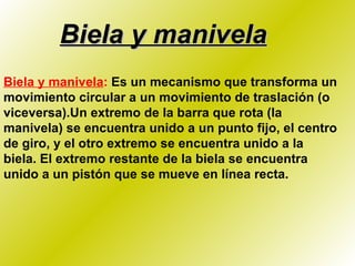 Biela y manivela Biela y manivela :  Es un mecanismo que transforma un movimiento circular a un movimiento de traslación (o viceversa).Un extremo de la barra que rota (la manivela) se encuentra unido a un punto fijo, el centro de giro, y el otro extremo se encuentra unido a la biela. El extremo restante de la biela se encuentra unido a un pistón que se mueve en línea recta. 