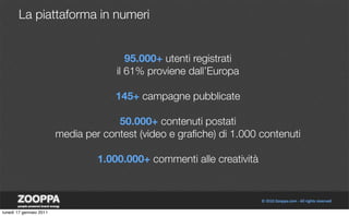 La piattaforma in numeri


                                         95.000+ utenti registrati
                                      il 61% proviene dall’Europa

                                      145+ campagne pubblicate

                                      50.000+ contenuti postati
                         media per contest (video e graﬁche) di 1.000 contenuti

                                  1.000.000+ commenti alle creatività



lunedì 17 gennaio 2011
 