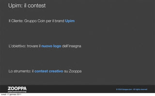 Upim: il contest

        Il Cliente: Gruppo Coin per il brand Upim




        L’obiettivo: trovare il nuovo logo dell’insegna




        Lo strumento: il contest creativo su Zooppa




lunedì 17 gennaio 2011
 