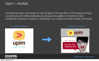 Upim: i risultati

        Il contest ha avuto una durata di circa 20 giorni e ha raccolto 4.723 proposte di logo.
        Le proposte sono state analizzate da una giuria di qualità e il vincitore è stato
        proclamato durante un evento in streaming in cui è stata coinvolta l’intera community.


                 La proposta vincente                                L’utilizzo nel sito web




lunedì 17 gennaio 2011
 